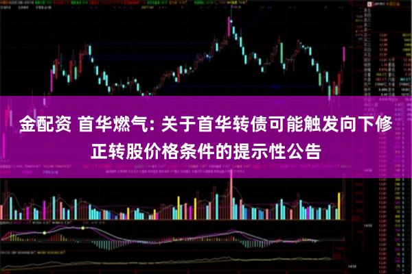 金配资 首华燃气: 关于首华转债可能触发向下修正转股价格条件的提示性公告