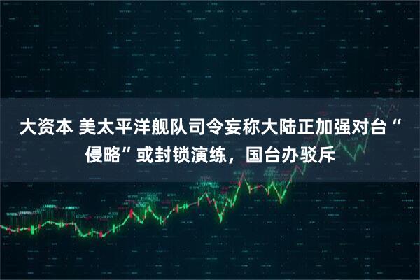 大资本 美太平洋舰队司令妄称大陆正加强对台“侵略”或封锁演练，国台办驳斥