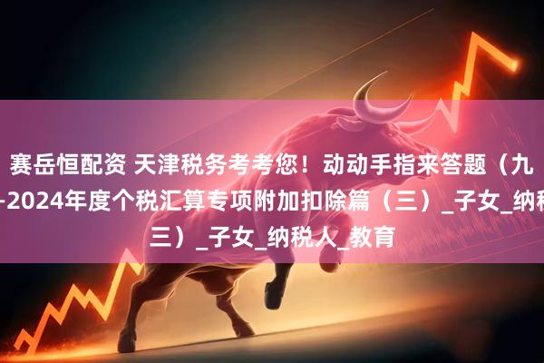 赛岳恒配资 天津税务考考您！动动手指来答题（九十五）——2024年度个税汇算专项附加扣除篇（三）_子女_纳税人_教育