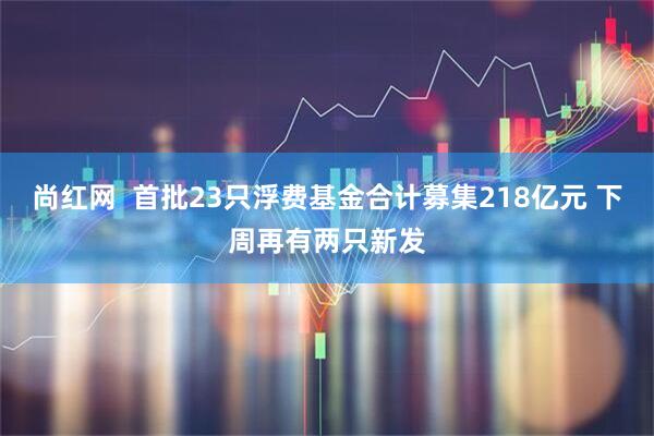 尚红网  首批23只浮费基金合计募集218亿元 下周再有两只新发