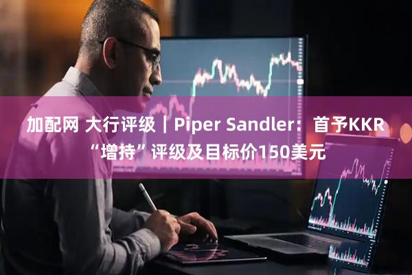 加配网 大行评级｜Piper Sandler：首予KKR“增持”评级及目标价150美元