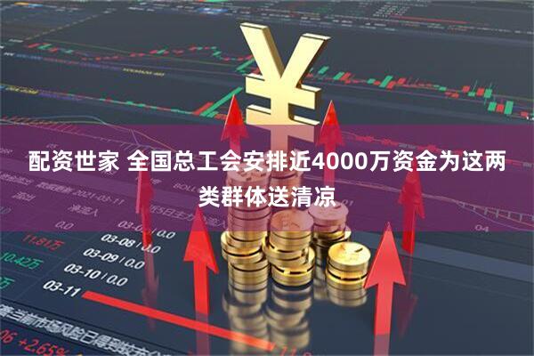 配资世家 全国总工会安排近4000万资金为这两类群体送清凉