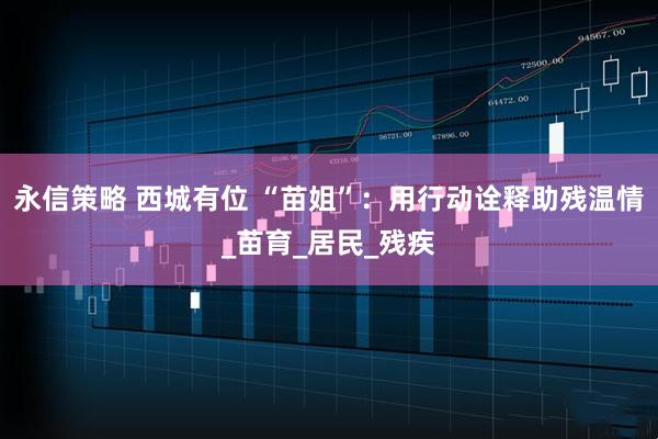 永信策略 西城有位 “苗姐”：用行动诠释助残温情_苗育_居民_残疾