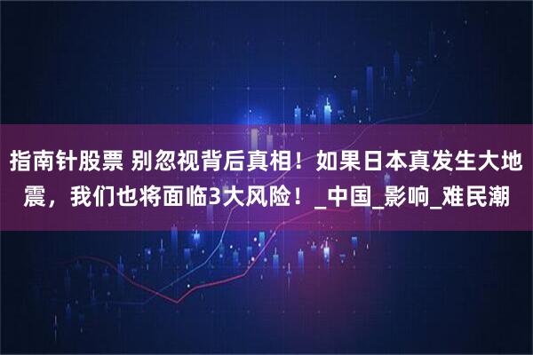 指南针股票 别忽视背后真相！如果日本真发生大地震，我们也将面临3大风险！_中国_影响_难民潮