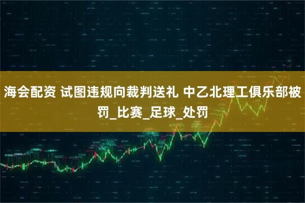 海会配资 试图违规向裁判送礼 中乙北理工俱乐部被罚_比赛_足球_处罚