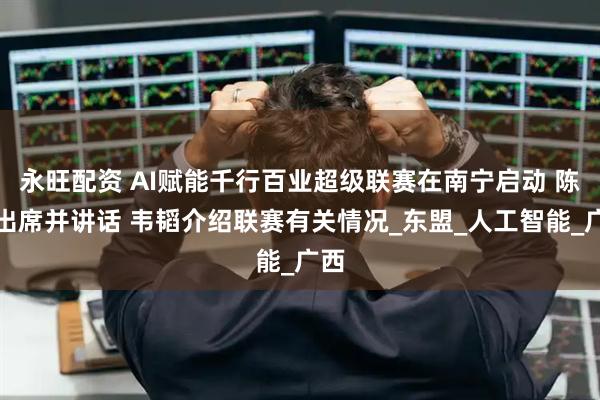 永旺配资 AI赋能千行百业超级联赛在南宁启动 陈刚出席并讲话 韦韬介绍联赛有关情况_东盟_人工智能_广西