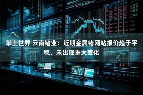 掌上世界 云南锗业：近期金属锗网站报价趋于平稳，未出现重大变化