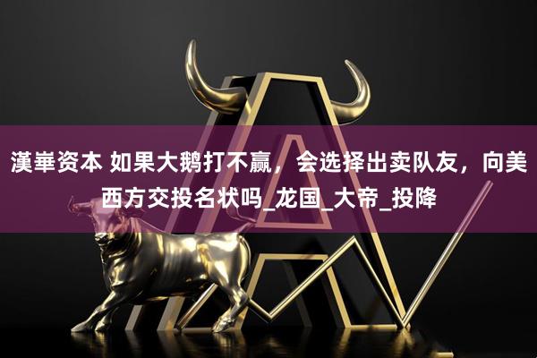 漢崋资本 如果大鹅打不赢，会选择出卖队友，向美西方交投名状吗_龙国_大帝_投降