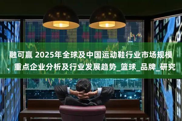 融可赢 2025年全球及中国运动鞋行业市场规模、重点企业分析及行业发展趋势_篮球_品牌_研究