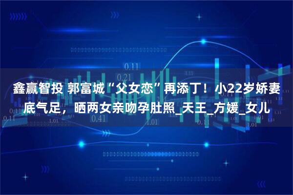 鑫赢智投 郭富城“父女恋”再添丁！小22岁娇妻底气足，晒两女亲吻孕肚照_天王_方媛_女儿