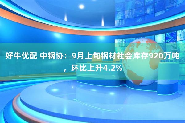 好牛优配 中钢协：9月上旬钢材社会库存920万吨，环比上升4.2%