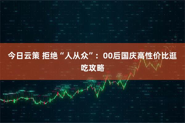 今日云策 拒绝“人从众”：00后国庆高性价比逛吃攻略