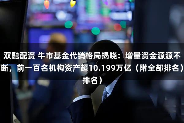 双融配资 牛市基金代销格局揭晓：增量资金源源不断，前一百名机构资产超10.199万亿（附全部排名）