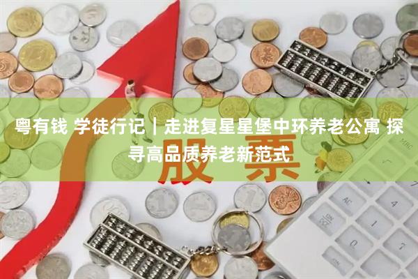 粤有钱 学徒行记｜走进复星星堡中环养老公寓 探寻高品质养老新范式