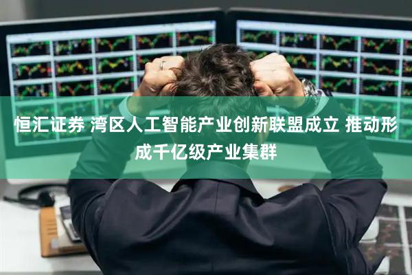 恒汇证券 湾区人工智能产业创新联盟成立 推动形成千亿级产业集群