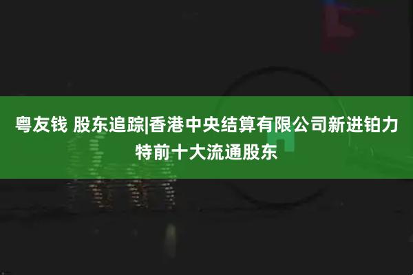 粤友钱 股东追踪|香港中央结算有限公司新进铂力特前十大流通股东