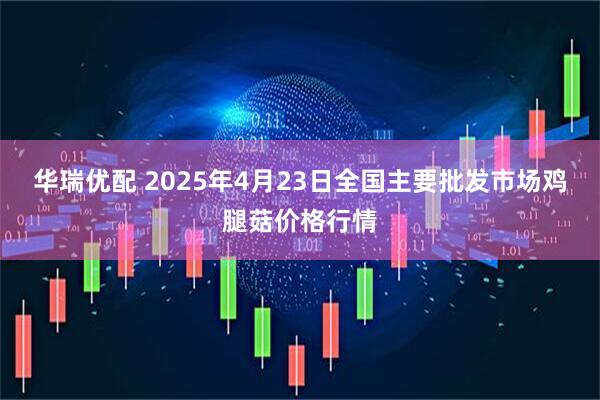 华瑞优配 2025年4月23日全国主要批发市场鸡腿菇价格行情