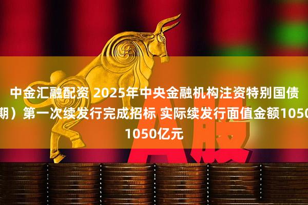 中金汇融配资 2025年中央金融机构注资特别国债（二期）第一次续发行完成招标 实际续发行面值金额1050亿元