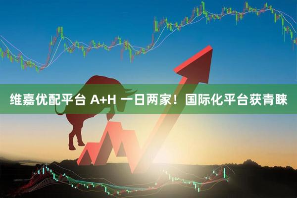 维嘉优配平台 A+H 一日两家！国际化平台获青睐