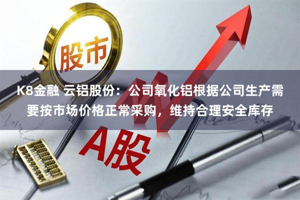 K8金融 云铝股份：公司氧化铝根据公司生产需要按市场价格正常采购，维持合理安全库存